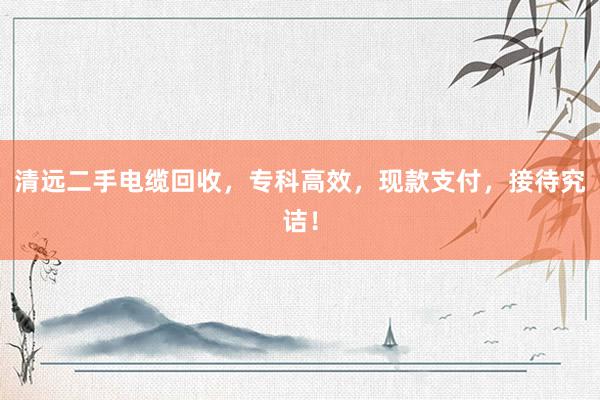 清远二手电缆回收，专科高效，现款支付，接待究诘！