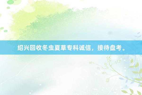 绍兴回收冬虫夏草专科诚信，接待盘考。