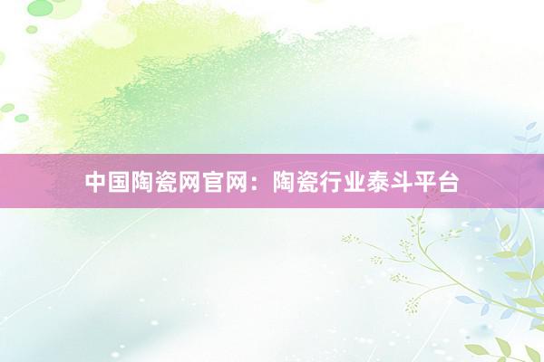 中国陶瓷网官网：陶瓷行业泰斗平台