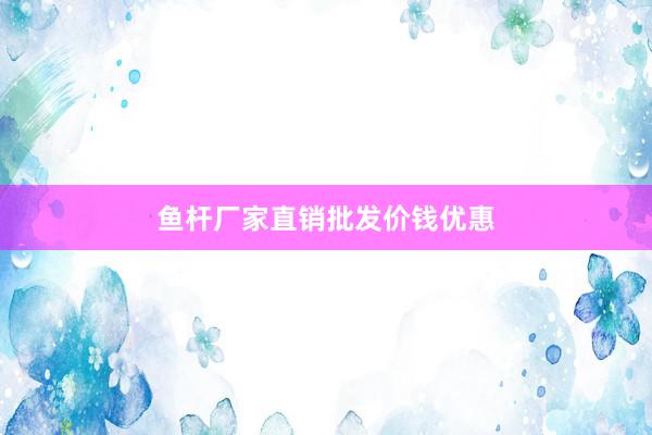鱼杆厂家直销批发价钱优惠