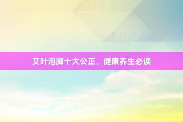艾叶泡脚十大公正，健康养生必读